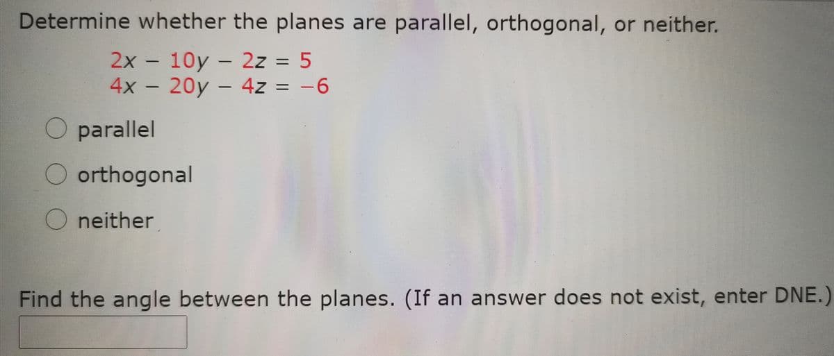 Determine whether the planes are parallel, orthogonal, or neither.
2x - 10y - 2z = 5
4x - 20y - 4z = -6
parallel
orthogonal
O neither
Find the angle between the planes. (If an answer does not exist, enter DNE.)
