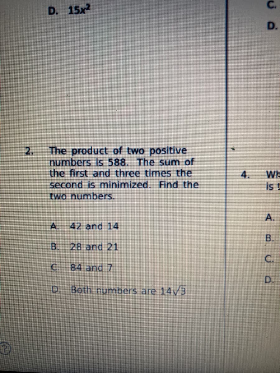 C.
D. 15x
D.
2.
The product of two positive
numbers is 588. The sum of
the first and three times the
second is minimized. Find the
two numbers.
4.
Wh
is!
A.
A.
42 and 14
B.
B.
28 and 21
C.
84 and 7
D.
D. Both numbers are 14/3
C.
