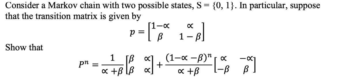 Consider a Markov chain with two possible states, S = {0, 1}. In particular, suppose
that the transition matrix is given by
Show that
pn =
1
P
=
[¹3
В
-x
[/³² x] +
B
x +B[B x]
x
1- B]
(1-x-B)¹
x +B
x
-|-
-B
·X₁
В