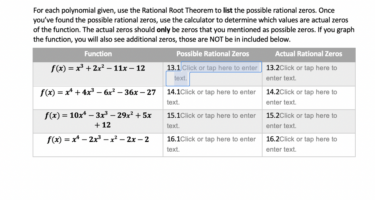 For each polynomial given, use the Rational Root Theorem to list the possible rational zeros. Once
you've found the possible rational zeros, use the calculator to determine which values are actual zeros
of the function. The actual zeros should only be zeros that you mentioned as possible zeros. If you graph
the function, you will also see additional zeros, those are NOT be in included below.
Function
Possible Rational Zeros
Actual Rational Zeros
f(x) = x³ + 2x² – 11x – 12
13.1 Click or tap here to enter
13.2Click or tap here to
%3D
text.
enter text.
f(x) = x* + 4x³ – 6x? – 36x – 27
14.1Click or tap here to enter
14.2Click or tap here to
|
text.
enter text.
f(x) = 10x* – 3x³ – 29x² + 5x
+ 12
15.1Click or tap here to enter
15.2Click or tap here to
text.
enter text.
f(x) = x* – 2x3 – x? – 2x – 2
16.1Click or tap here to enter
16.2Click or tap here to
text.
enter text.
