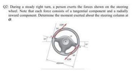 Q2: During a steady right tum, a person exerts the forces shown on the steering
wheel. Note that each force consists of a tangential component and a radially
inward component. Determine the moment exerted about the steering column at
o.
