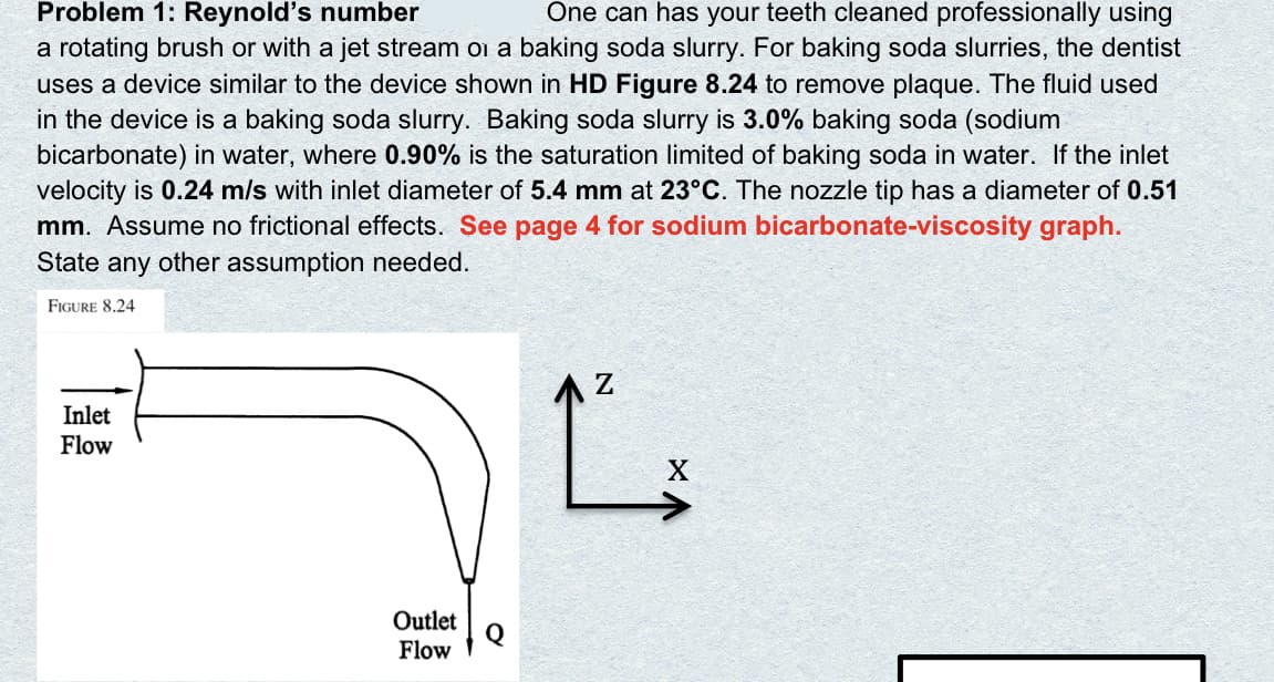 One can has your teeth cleaned professionally using
Problem 1: Reynold's number
a rotating brush or with a jet stream oi a baking soda slurry. For baking soda slurries, the dentist
uses a device similar to the device shown in HD Figure 8.24 to remove plaque. The fluid used
in the device is a baking soda slurry. Baking soda slurry is 3.0% baking soda (sodium
bicarbonate) in water, where 0.90% is the saturation limited of baking soda in water. If the inlet
velocity is 0.24 m/s with inlet diameter of 5.4 mm at 23°C. The nozzle tip has a diameter of 0.51
mm. Assume no frictional effects. See page 4 for sodium bicarbonate-viscosity graph.
State any other assumption needed.
FIGURE 8.24
Inlet
Flow
Outlet
Q
Flow
