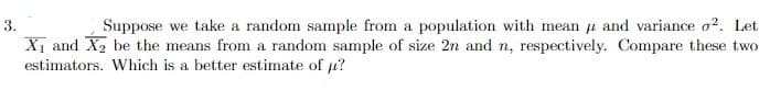 3.
Suppose we take a random sample from a population with mean u and variance o?. Let
X1 and X2 be the means from a random sample of size 2n and n, respectively. Compare these two
estimators. Which is a better estimate of µ?
