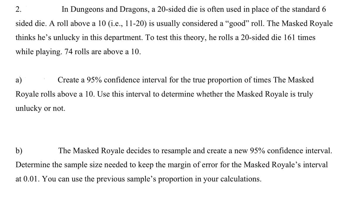 2.
In Dungeons and Dragons, a 20-sided die is often used in place of the standard 6
sided die. A roll above a 10 (i.e., 11-20) is usually considered a “good" roll. The Masked Royale
thinks he's unlucky in this department. To test this theory, he rolls a 20-sided die 161 times
while playing. 74 rolls are above a 10.
a)
Create a 95% confidence interval for the true proportion of times The Masked
Royale rolls above a 10. Use this interval to determine whether the Masked Royale is truly
unlucky or not.
b)
The Masked Royale decides to resample and create a new 95% confidence interval.
Determine the sample size needed to keep the margin of error for the Masked Royale's interval
at 0.01. You can use the previous sample's proportion in your calculations.
