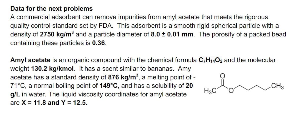Data for the next problems
A commercial adsorbent can remove impurities from amyl acetate that meets the rigorous
quality control standard set by FDA. This adsorbent is a smooth rigid spherical particle with a
density of 2750 kg/m³ and a particle diameter of 8.0 ± 0.01 mm. The porosity of a packed bead
containing these particles is 0.36.
Amyl acetate is an organic compound with the chemical formula C7H1402 and the molecular
weight 130.2 kg/kmol. It has a scent similar to bananas. Amy
acetate has a standard density of 876 kg/m, a melting point of -
71°C, a normal boiling point of 149°C, and has a solubility of 20
g/L in water. The liquid viscosity coordinates for amyl acetate
CH3
H3C
are X = 11.8 and Y = 12.5.
