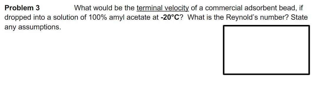 What would be the terminal velocity of a commercial adsorbent bead, if
dropped into a solution of 100% amyl acetate at -20°C? What is the Reynold's number? State
Problem 3
any assumptions.
