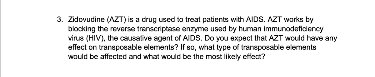 3. Zidovudine (AZT) is a drug used to treat patients with AIDS. AZT works by
blocking the reverse transcriptase enzyme used by human immunodeficiency
virus (HIV), the causative agent of AIDS. Do you expect that AZT would have any
effect on transposable elements? If so, what type of transposable elements
would be affected and what would be the most likely effect?