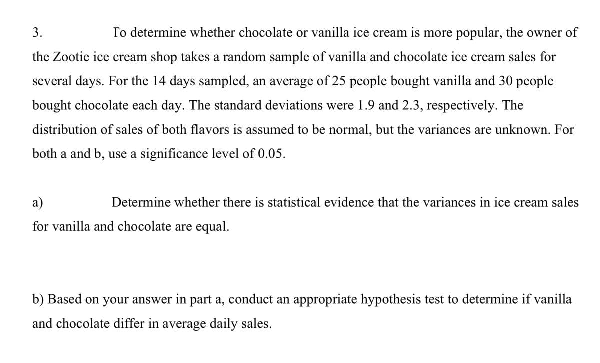 3.
To determine whether chocolate or vanilla ice cream is more popular, the owner of
the Zootie ice cream shop takes a random sample of vanilla and chocolate ice cream sales for
several days. For the 14 days sampled, an average of 25 people bought vanilla and 30 people
bought chocolate each day. The standard deviations were 1.9 and 2.3, respectively. The
distribution of sales of both flavors is assumed to be normal, but the variances are unknown. For
both a and b, use a significance level of 0.05.
a)
Determine whether there is statistical evidence that the variances in ice cream sales
for vanilla and chocolate are equal.
b) Based on your answer in part a, conduct an appropriate hypothesis test to determine if vanilla
and chocolate differ in average daily sales.

