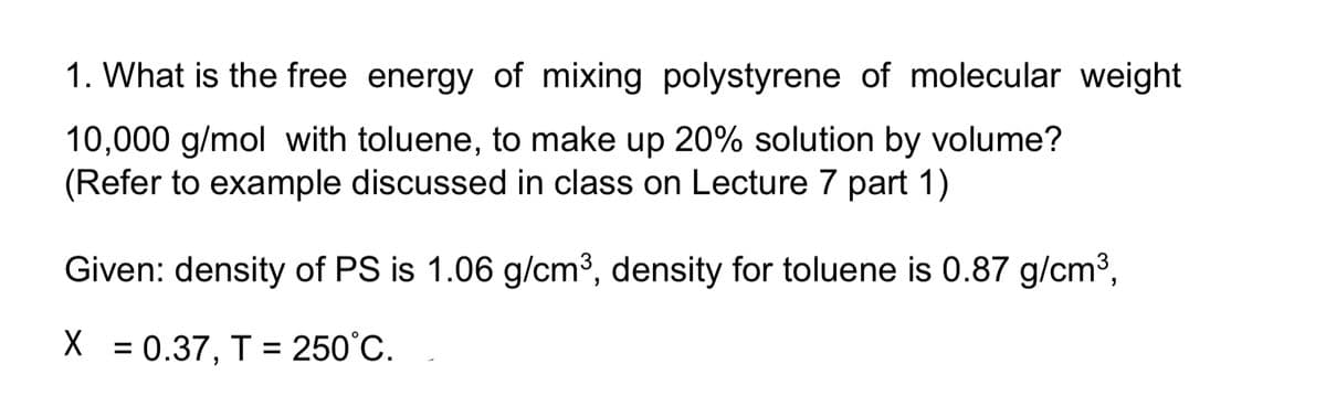 1. What is the free energy of mixing polystyrene of molecular weight
10,000 g/mol with toluene, to make up 20% solution by volume?
(Refer to example discussed in class on Lecture 7 part 1)
Given: density of PS is 1.06 g/cm3, density for toluene is 0.87 g/cm3,
X = 0.37, T = 250°C.
%3D
