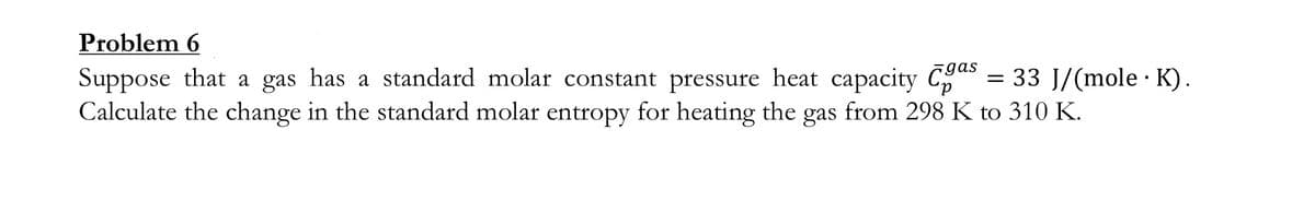 Problem 6
gas
Suppose that a gas has a standard molar constant pressure heat capacity C = 33 J/(mole · K).
Calculate the change in the standard molar entropy for heating the gas from 298 K to 310 K.
