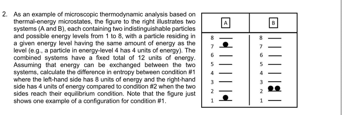 2. As an example of microscopic thermodynamic analysis based on
thermal-energy microstates, the figure to the right illustrates two
systems (A and B), each containing two indistinguishable particles
and possible energy levels from 1 to 8, with a particle residing in
a given energy level having the same amount of energy as the
level (e.g., a particle in energy-level 4 has 4 units of energy). The
combined systems have a fixed total of 12 units of energy.
Assuming that energy can be exchanged between the two
systems, calculate the difference in entropy between condition #1
where the left-hand side has 8 units of energy and the right-hand
side has 4 units of energy compared to condition #2 when the two
sides reach their equilibrium condition. Note that the figure just
shows one example of a configuration for condition #1.
8.
8
7
7
5
4
4
3
2
2
1
1

