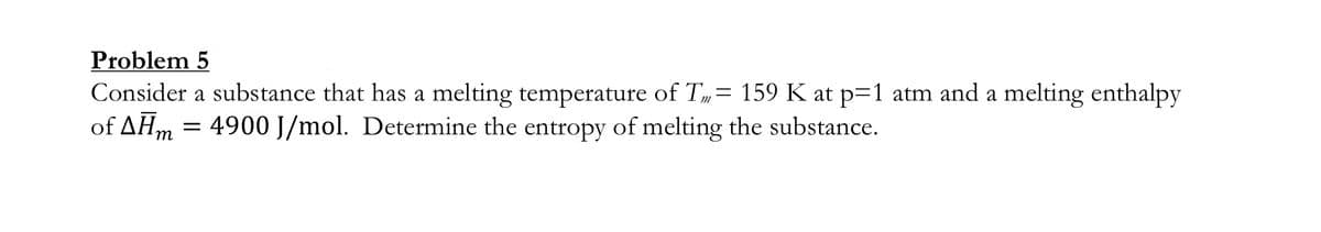 Problem 5
Consider a substance that has a melting temperature of T= 159 K at p=1 atm and a melting enthalpy
of AHm = 4900 J/mol. Determine the entropy of melting the substance.

