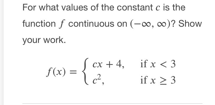 For what values of the constant c is the
function f continuous on (-0, 0)? Show
your work.
S cx + 4,
if x < 3
f(x) =
if x > 3
