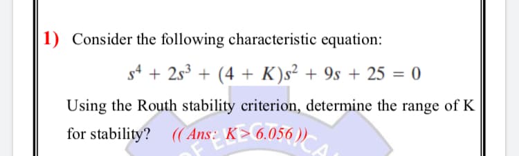 1) Consider the following characteristic equation:
s4 + 2s3 + (4 + K)s² + 9s + 25 = 0
Using the Routh stability criterion, determine the range of K
for stability? ((Ans: K> 6.056 ))
