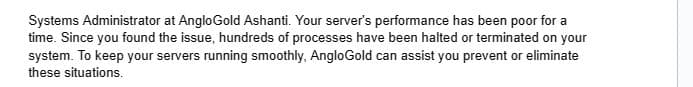 Systems Administrator at Anglo Gold Ashanti. Your server's performance has been poor for a
time. Since you found the issue, hundreds of processes have been halted or terminated on your
system. To keep your servers running smoothly, AngloGold can assist you prevent or eliminate
these situations.