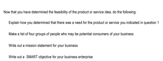 Now that you have determined the feasibility of the product or service idea, do the following:
Explain how you determined that there was a need for the product or service you indicated in question 1
Make a list of four groups of people who may be potential consumers of your business
Write out a mission statement for your business
Write out a SMART objective for your business enterprise