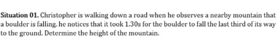 Situation 01. Christopher is walking down a road when he observes a nearby mountain that
a boulder is falling. he notices that it took 1.30s for the boulder to fall the last third of its way
to the ground. Determine the height of the mountain.
