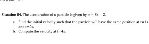 Situation 04. The acceleration of a particle is given by a = 3t – 2.
a. Find the initial velocity such that the particle will have the same position at t=4s
and t=0s.
b. Compute the velocity at t=4s.
