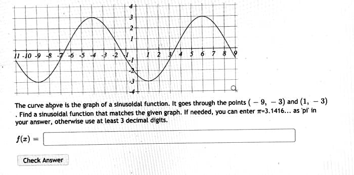 11-10 -9 -8 -7 -6 -5 -4 -3
The curve above is the graph of a sinusoidal function. It goes through the points (- 9, - 3) and (1, - 3)
. Find a sinusoidal function that matches the given graph. If needed, you can enter T=3.1416... as pi' in
your answer, otherwise use at least 3 decimal digits.
f(z) =
Check Answer
2.
