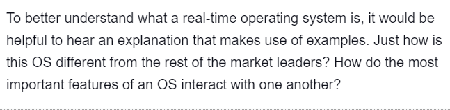 To better understand what a real-time operating system is, it would be
helpful to hear an explanation that makes use of examples. Just how is
this OS different from the rest of the market leaders? How do the most
important features of an OS interact with one another?