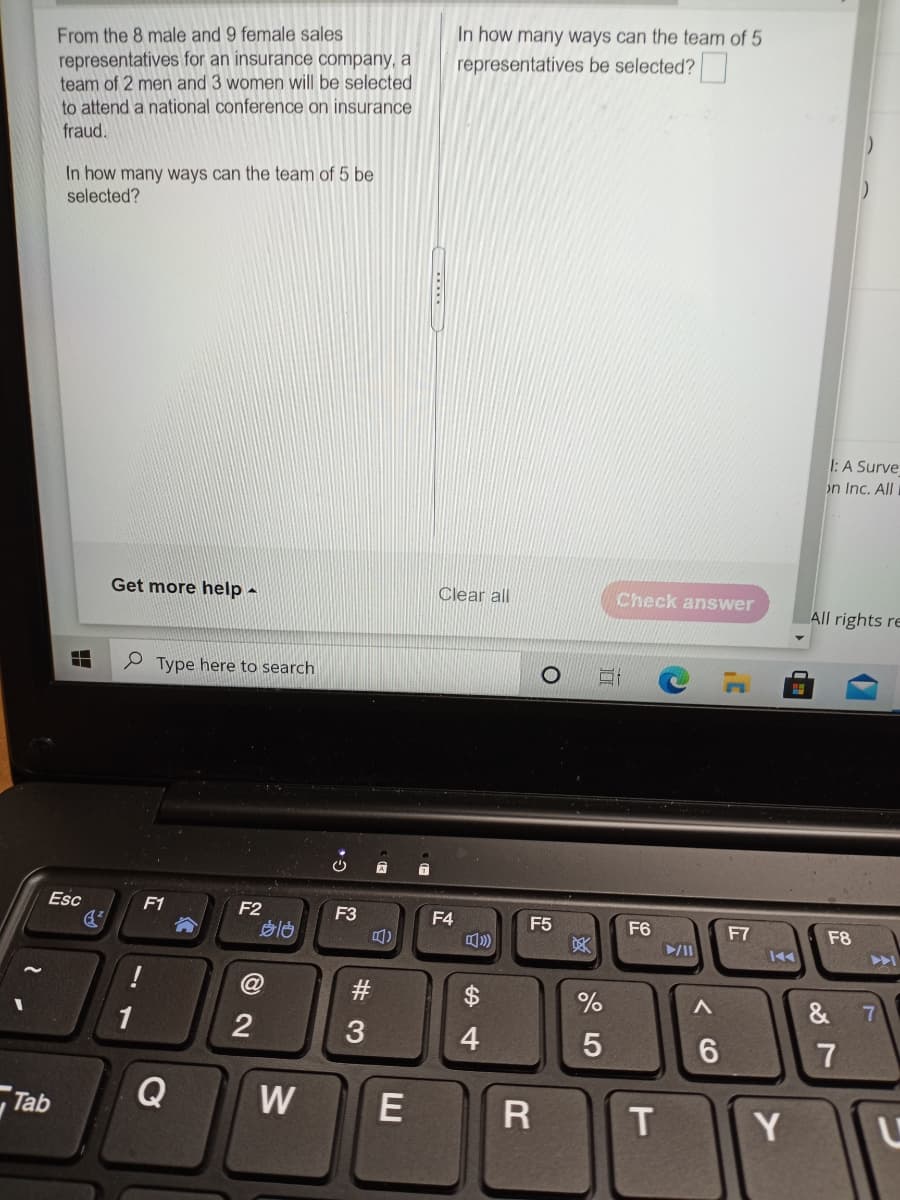In how many ways can the team of 5
From the 8 male and 9 female sales
representatives for an insurance company, a
team of 2 men and 3 women will be selected
to attend a national conference on insurance
fraud.
representatives be selected?
In how many ways can the team of 5 be
selected?
1: A Surve
on Inc. All
Get more help -
Clear all
Check answer
All rights re
Type here to search
Esc
F1
F2
F3
F4
F5
吴
F6
F7
F8
@
%$4
&
1
2
4.
7
Tab
Q
W
E
Y
# 3
