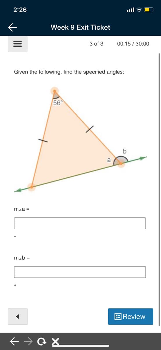 2:26
ull : O
Week 9 Exit Ticket
3 of 3
00:15 / 30:00
Given the following, find the specified angles:
56°
a
mza =
mzb =
Review
II
