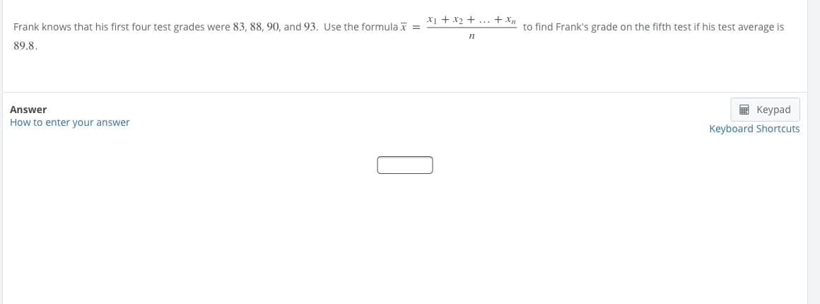 x1 + x2 + ... + x,
Frank knows that his first four test grades were 83, 88, 90, and 93. Use the formula x =
to find Frank's grade on the fifth test if his test average is
n
89.8.
Answer
в Кеурad
How to enter your answer
Keyboard Shortcuts
