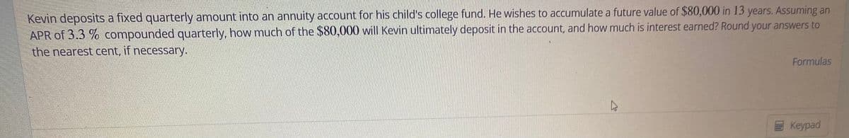 Kevin deposits a fixed quarterly amount into an annuity account for his child's college fund. He wishes to accumulate a future value of $80,000 in 13 years. Assuming an
APR of 3.3 % compounded quarterly, how much of the $80,000 will Kevin ultimately deposit in the account, and how much is interest earned? Round your answers to
the nearest cent, if necessary.
Formulas
Keypad
