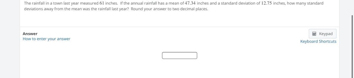 The rainfall in a town last year measured 61 inches. If the annual rainfall has a mean of 47.34 inches and a standard deviation of 12.75 inches, how many standard
deviations away from the mean was the rainfall last year? Round your answer to two decimal places.
Answer
E Keypad
How to enter your answer
Keyboard Shortcuts
