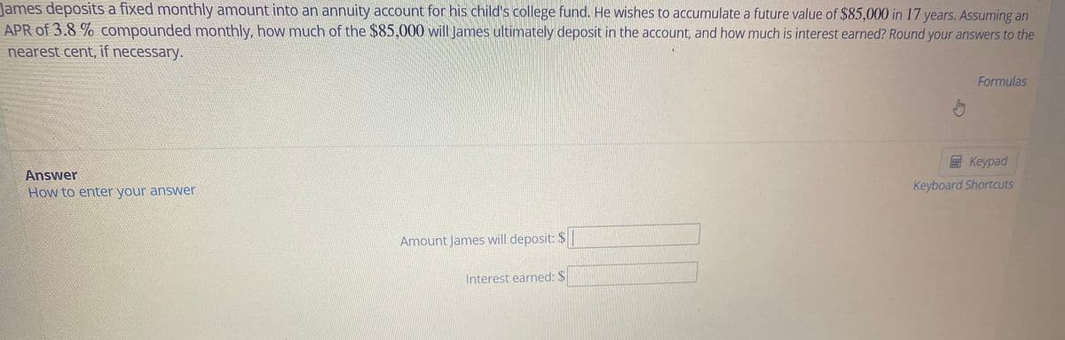 James deposits a fixed monthly amount into an annuity account for his child's college fund. He wishes to accumulate a future value of $85,000 in 17 years. Assuming an
APR of 3.8 % compounded monthly, how much of the $85,000 will James ultimately deposit in the account, and how much is interest earned? Round your answers to the
nearest cent, if necessary.
Formulas
Keypad
Answer
How to enter your annswer
Keyboard Shortcuts
Amount James will deposit: $|
Interest earned: $
