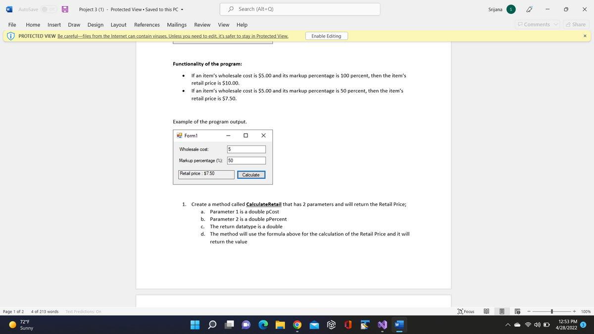 W
Project 3 (1) - Protected View • Saved to this PC -
O Search (Alt+Q)
Srijana
AutoSave
Off
File
Home
Insert
Draw
Design Layout
References Mailings
Review
View
Help
P Comments v
A Share
PROTECTED VIEW Be careful-files from the Internet can contain viruses. Unless you need to edit, it's safer to stay in Protected View.
Enable Editing
Functionality of the program:
If an item's wholesale cost is $5.00 and its markup percentage is 100 percent, then the item's
retail price is $10.00.
If an item's wholesale cost is $5.00 and its markup percentage is 50 percent, then the item's
retail price is $7.50.
Example of the program output.
9 Form1
Wholesale cost:
5
Markup percentage (%):
50
Retail price : $7.50
Calculate
1.
Create a method called CalculateRetail that has 2 parameters and will return the Retail Price;
а.
Parameter 1 is a double pCost
b. Parameter 2 is a double pPercent
C.
The return datatype is a double
d. The method will use the formula above for the calculation of the Retail Price and it will
return the value
Page 1 of 2
4 of 213 words
Text Predictions: On
O Focus
100%
72°F
12:53 PM
Sunny
4/28/2022
