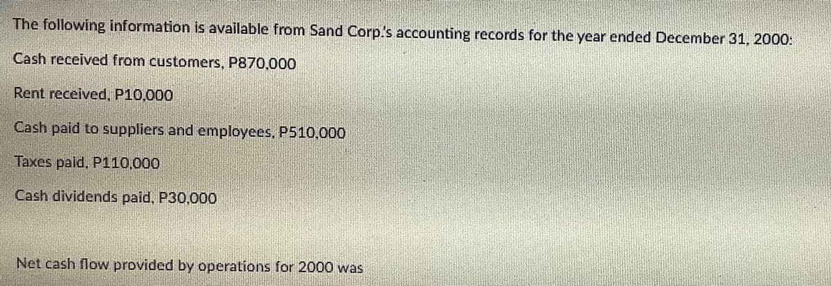 The following information is available from Sand Corp's accounting records for the year ended December 31, 2000:
Cash received from customers, P870,000
Rent received, P10,000
Cash paid to suppliers and employees, P510,000
Taxes paid, P110,000
Cash dividends paid, P30,000
Net cash flow provided by operations for 2000 was
