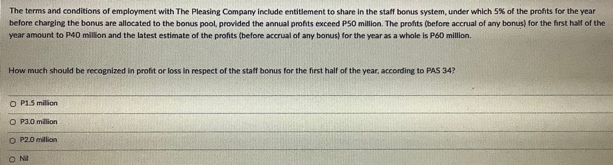 The terms and conditions of employment with The Pleasing Company include entitlement to share in the staff bonus system, under which 5% of the profits for the year
before charging the bonus are allocated to the bonus pool, provided the annual profits exceed P50 million. The profits (before accrual of any bonus) for the first half of the
year amount to P40 million and the latest estimate of the profits (before accrual of any bonus) for the year as a whole is P60 million.
How much should be recognized in profit or loss in respect of the staff bonus for the first half of the year, according to PAS 34?
O P1.5 million
O P3.0 million
O P2.0 million
O Nil
