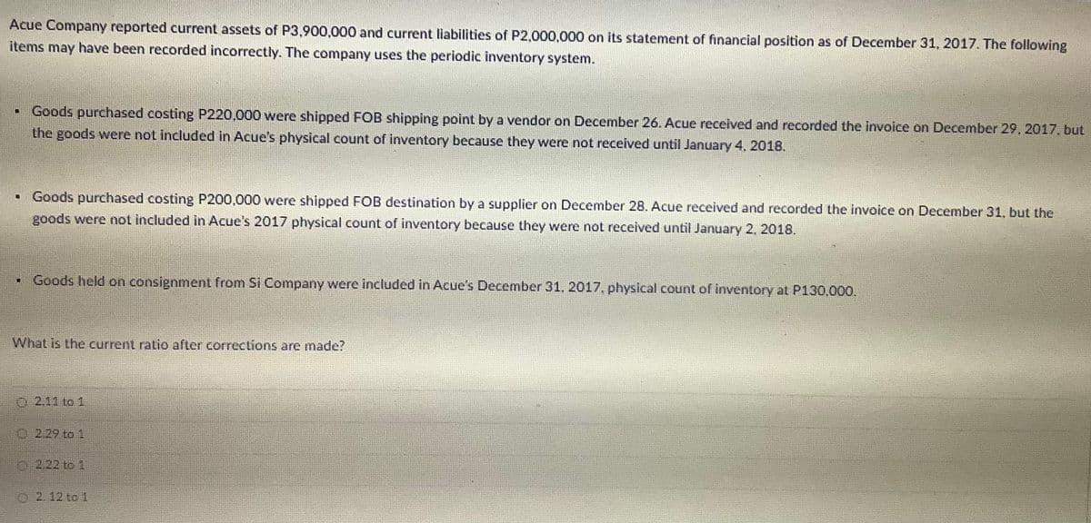 Acue Company reported current assets of P3,900,000 and current liabilities of P2,000,000 on its statement of financial position as of December 31, 2017. The following
items may have been recorded incorrectly. The company uses the periodic inventory system.
Goods purchased costing P220.000 were shipped FOB shipping point by a vendor on December 26. Acue received and recorded the invoice on December 29, 2017. but
the goods were not included in Acue's physical count of inventory because they were not received until January 4. 2018.
• Goods purchased costing P200,000 were shipped FOB destination by a supplier on December 28. Acue received and recorded the invoice on December 31, but the
goods were not included in Acue's 2017 physical count of inventory because they were not received until January 2, 2018.
Goods held on consignment from Si Company were included in Acue's December 31, 2017, physical count of inventory at P130,000.
What is the current ratio after corrections are made?
O 2.11 to 1
2.29 to 1
02.22 to 1
O 2.12 to 1
