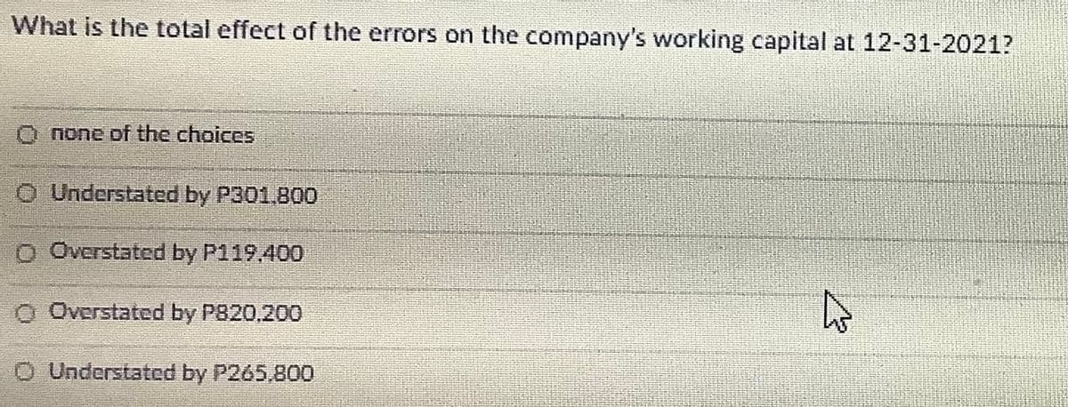 What is the total effect of the errors on the company's working capital at 12-31-2021?
O none of the choices
O Understated by P301.800
O Overstated by P119.400
O Overstated by P820,200
O Understated by P265,800
