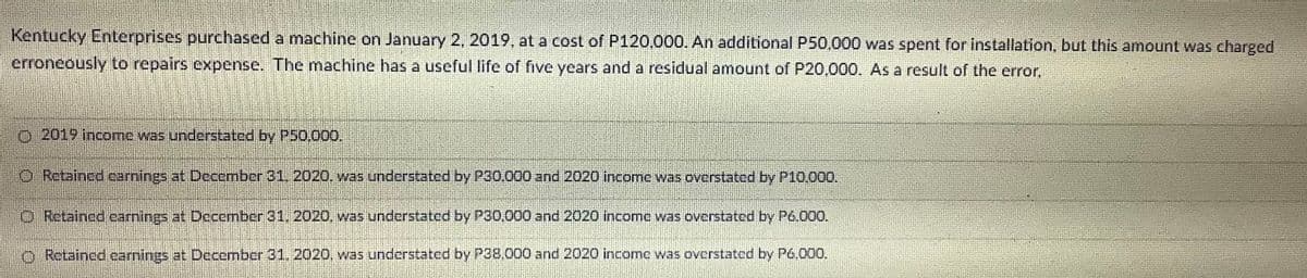 Kentucky Enterprises purchased a machine on January 2, 2019, at a cost of P120.000. An additional P50,000 was spent for installation, but this amount was charged
erroneously to repairs expense. The machine has a useful life of ive years and a residual amount of P20,000. As a result of the error,
o 2019 income was understated by P50.000,
O Retained carnings at December 31, 2020. was understated by P30.000 and 2020 income was overstated by P10,000.
O Retained camings at December 31, 2020, was understated by P30,000 and 2020 income was overstated by P6.000.
O Retained earnings at December 31, 2020, was understated by P38,000 and 2020 income was overstated by P6,000.
