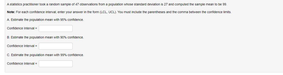 A statistics practitioner took :
random sample of 47 observations from a population whose standard deviation is 27 and computed the sample mean to be 99.
Note: For each confidence interval, enter your answer in the form (LCL, UCL). You must include the parentheses and the comma between the confidence limits.
A. Estimate the population mean with 95% confidence.
Confidence Interval =
B. Estimate the population mean with 90% confidence.
Confidence Interval =
C. Estimate the population mean with 99% confidence.
Confidence Interval =
