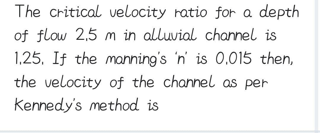 The critical velocity ratio for a depth
of flow 2,5 m in alluvial channel is
1.25. If the manning's 'n' is 0.015 then,
the velocity of the channel as per
Kennedy's method is
