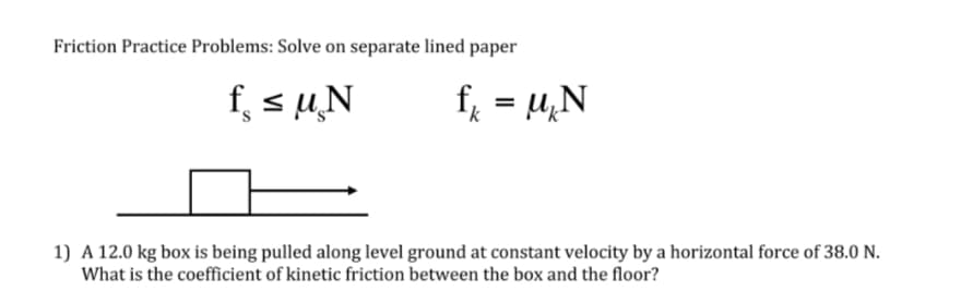 Friction Practice Problems: Solve on separate lined paper
f, sµ̟N
f = u,N
%3D
k
1) A 12.0 kg box is being pulled along level ground at constant velocity by a horizontal force of 38.0 N.
What is the coefficient of kinetic friction between the box and the floor?
