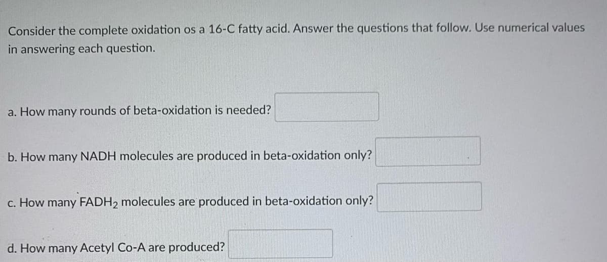 Consider the complete oxidation os a 16-C fatty acid. Answer the questions that follow. Use numerical values
in answering each question.
a. How many rounds of beta-oxidation is needed?
b. How many NADH molecules are produced in beta-oxidation only?
c. How many FADH, molecules are produced in beta-oxidation only?
d. How many Acetyl Co-A are produced?
