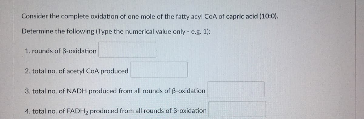 Consider the complete oxidation of one mole of the fatty acyl CoA of capric acid (10:0).
Determine the following (Type the numerical value only - e.g. 1):
1. rounds of B-oxidation
2. total no. of acetyl CoA produced
3. total no. of NADH produced from all rounds of B-oxidation
4. total no. of FADH2 produced from all rounds of B-oxidation
