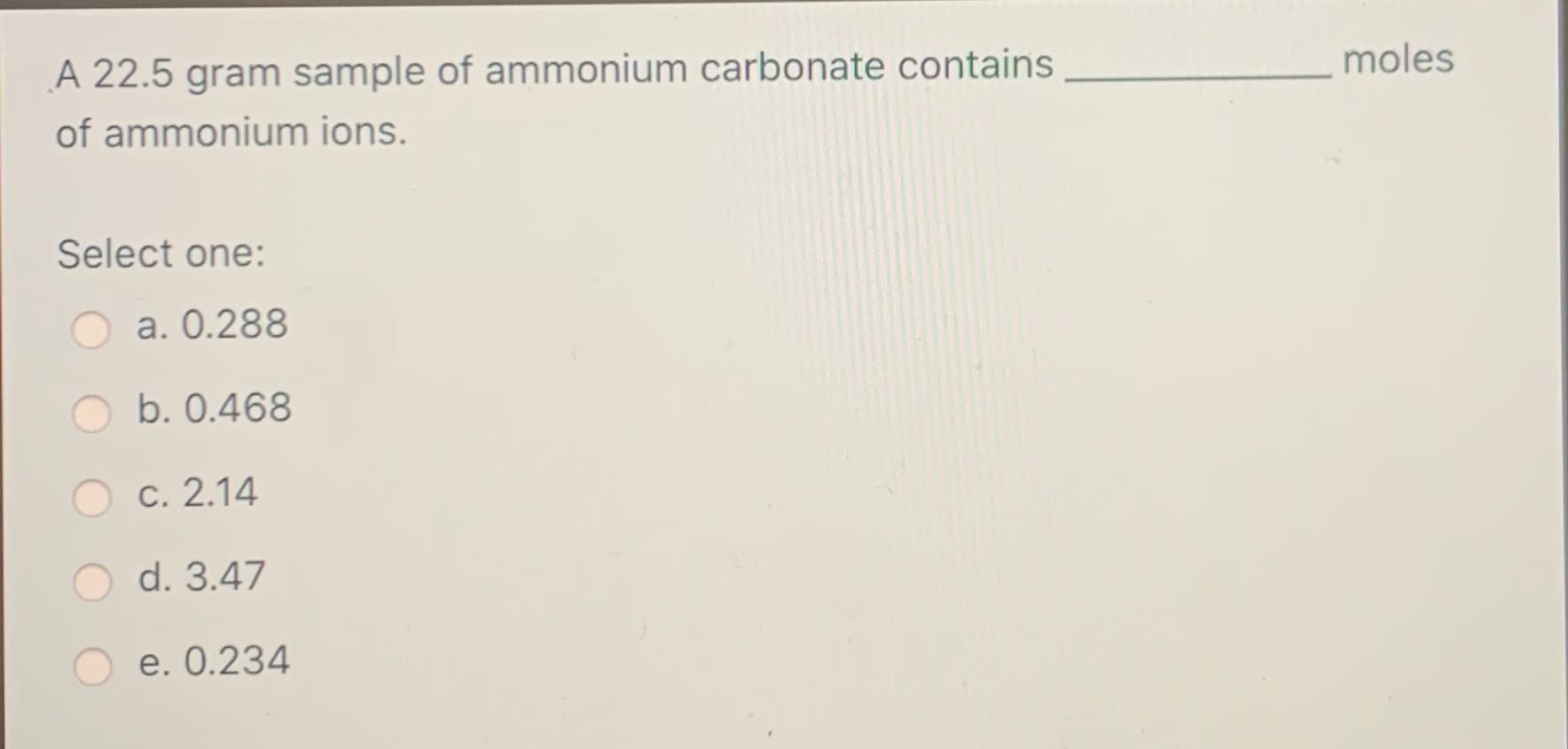 moles
A 22.5 gram sample of ammonium carbonate contains
of ammonium ions.
Select one:
a. 0.288
b. 0.468
O c. 2.14
O d. 3.47
O e. 0.234
