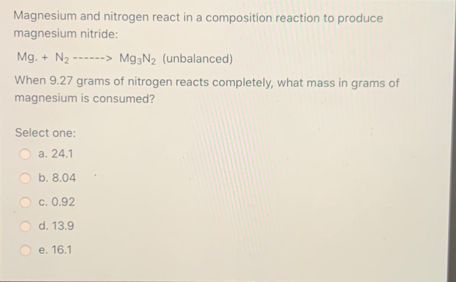 Magnesium and nitrogen react in a composition reaction to produce
magnesium nitride:
Mg. + N2
------> M93N2 (unbalanced)
When 9.27 grams of nitrogen reacts completely, what mass in grams of
magnesium is consumed?
Select one:
а. 24.1
b. 8.04
c. 0.92
d. 13.9
e. 16.1
