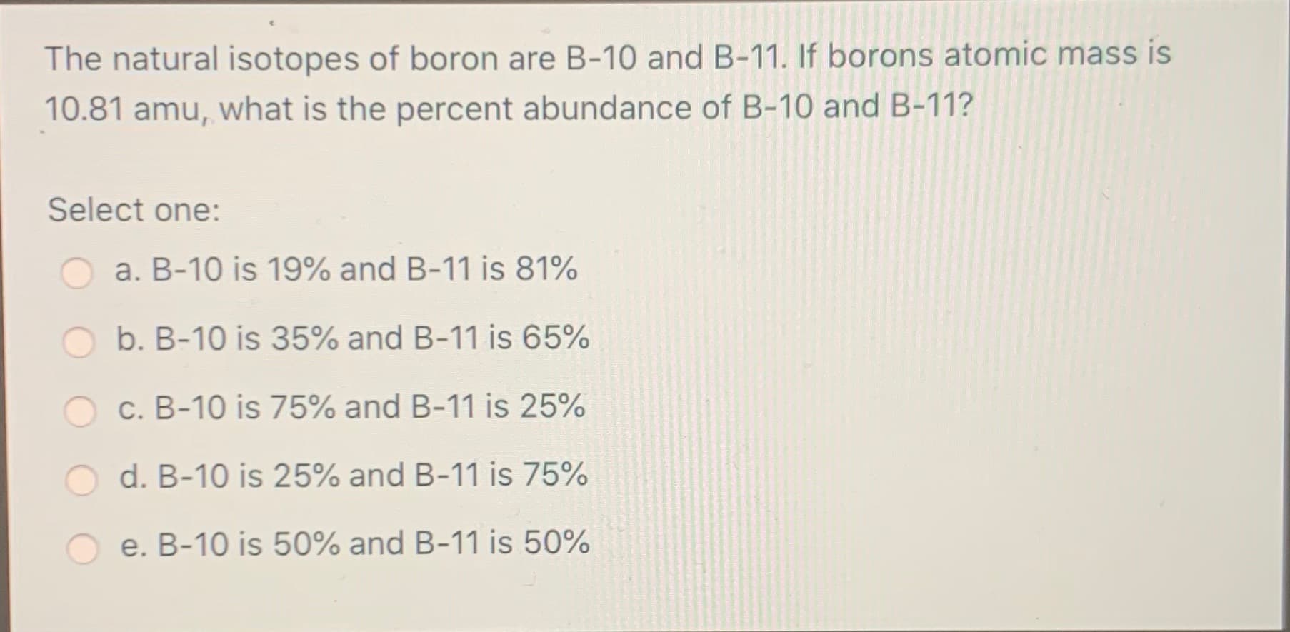 The natural isotopes of boron are B-10 and B-11. If borons atomic mass is
10.81 amu, what is the percent abundance of B-10 and B-11?
Select one:
a. B-10 is 19% and B-11 is 81%
b. B-10 is 35% and B-11 is 65%
c. B-10 is 75% and B-11 is 25%
d. B-10 is 25% and B-11 is 75%

