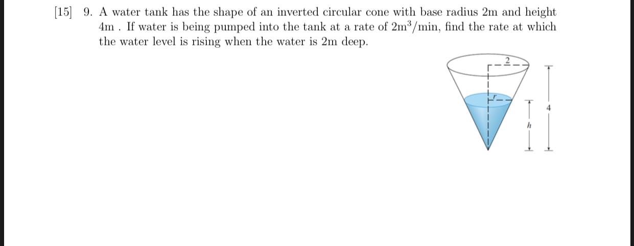 9. A water tank has the shape of an inverted circular cone with base radius 2m and height
4m . If water is being pumped into the tank at a rate of 2m3/min, find the rate at which
the water level is rising when the water is 2m deep.
