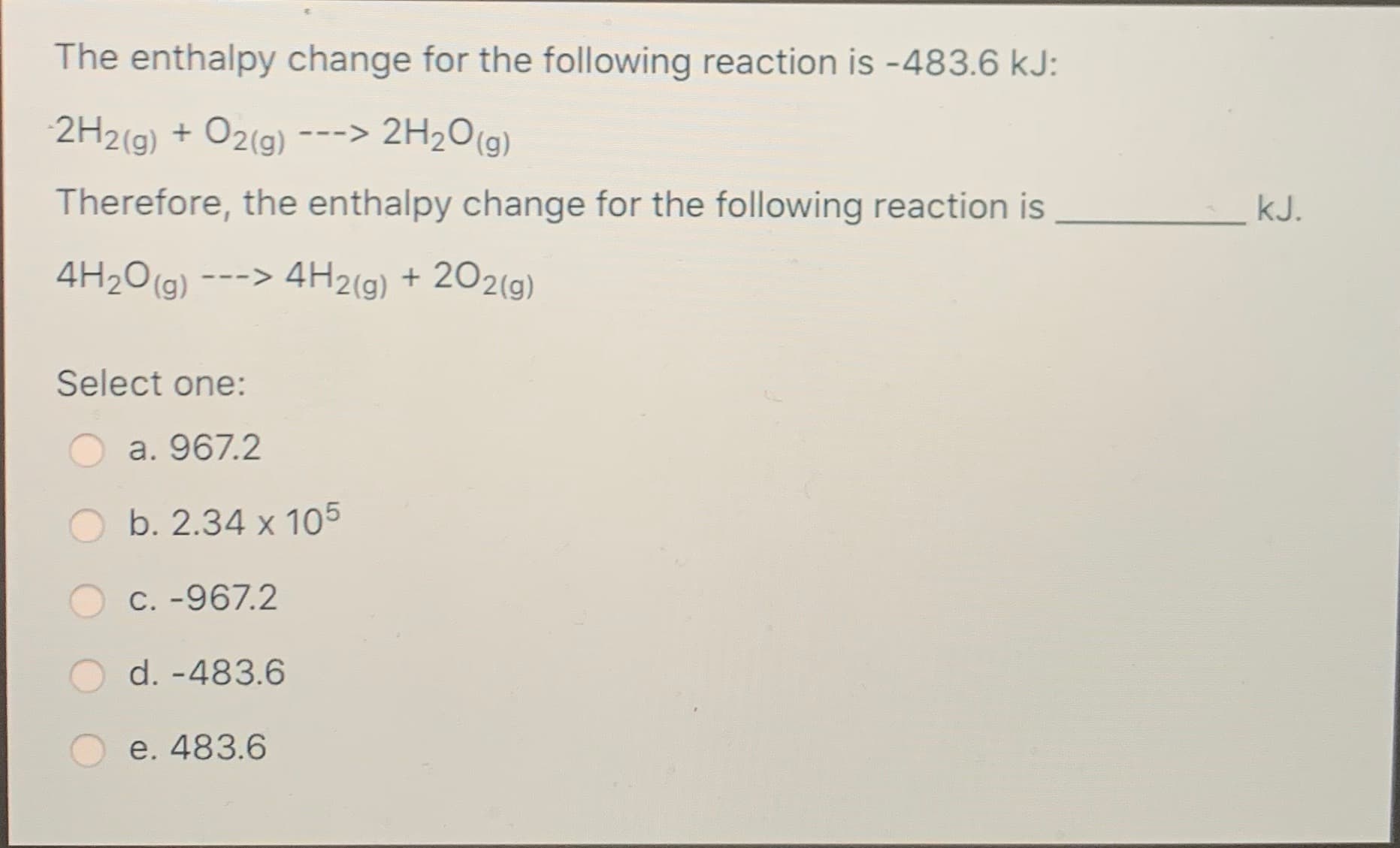 The enthalpy change for the following reaction is -483.6 kJ:
2H2(g) + O2(g)
---> 2H2O(g)
Therefore, the enthalpy change for the following reaction is
kJ.
4H2O(g)
-> 4H2(g) + 202(9)
Select one:
a. 967.2
b. 2.34 x 105
C. -967.2
d. -483.6
e. 483.6

