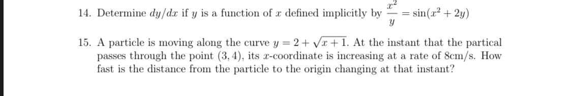 A particle is moving along the curve y = 2+ Vx + 1. At the instant that the partical
passes through the point (3, 4), its x-coordinate is increasing at a rate of 8cm/s. How
fast is the distance from the particle to the origin changing at that instant?
