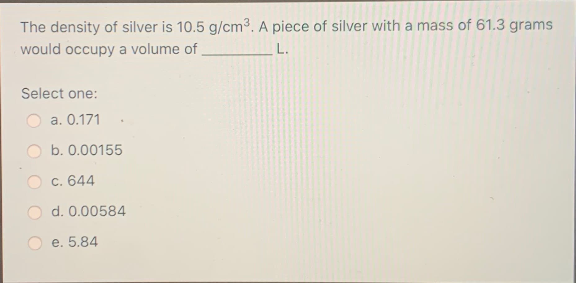 The density of silver is 10.5 g/cm³. A piece of silver with a mass of 61.3 grams
would occupy a volume of
L.
