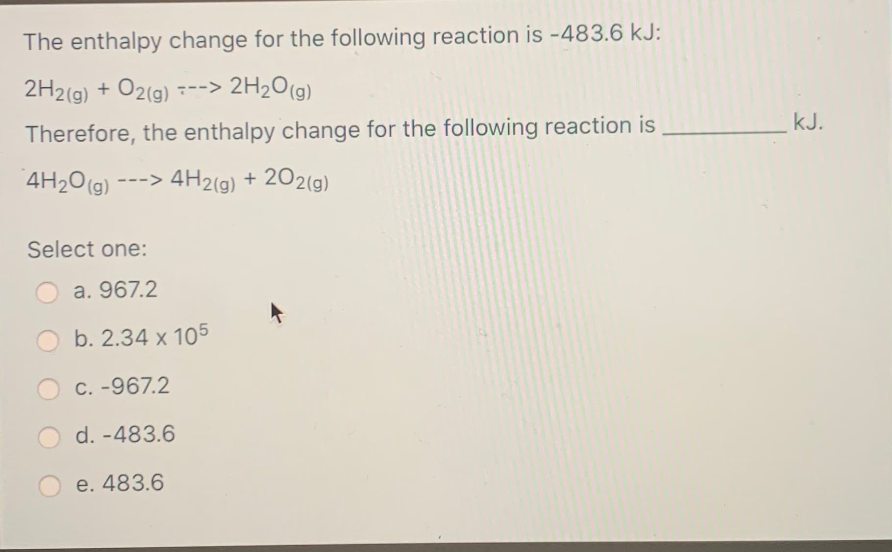 The enthalpy change for the following reaction is -483.6 kJ:
2H2(g) + O2(g) ---> 2H2O(g)
kJ.
Therefore, the enthalpy change for the following reaction is
4H2O(g)
---> 4H2(g) + 202(g)
Select one:
a. 967.2
b. 2.34 x 105
C. -967.2
d. -483.6
e. 483.6
