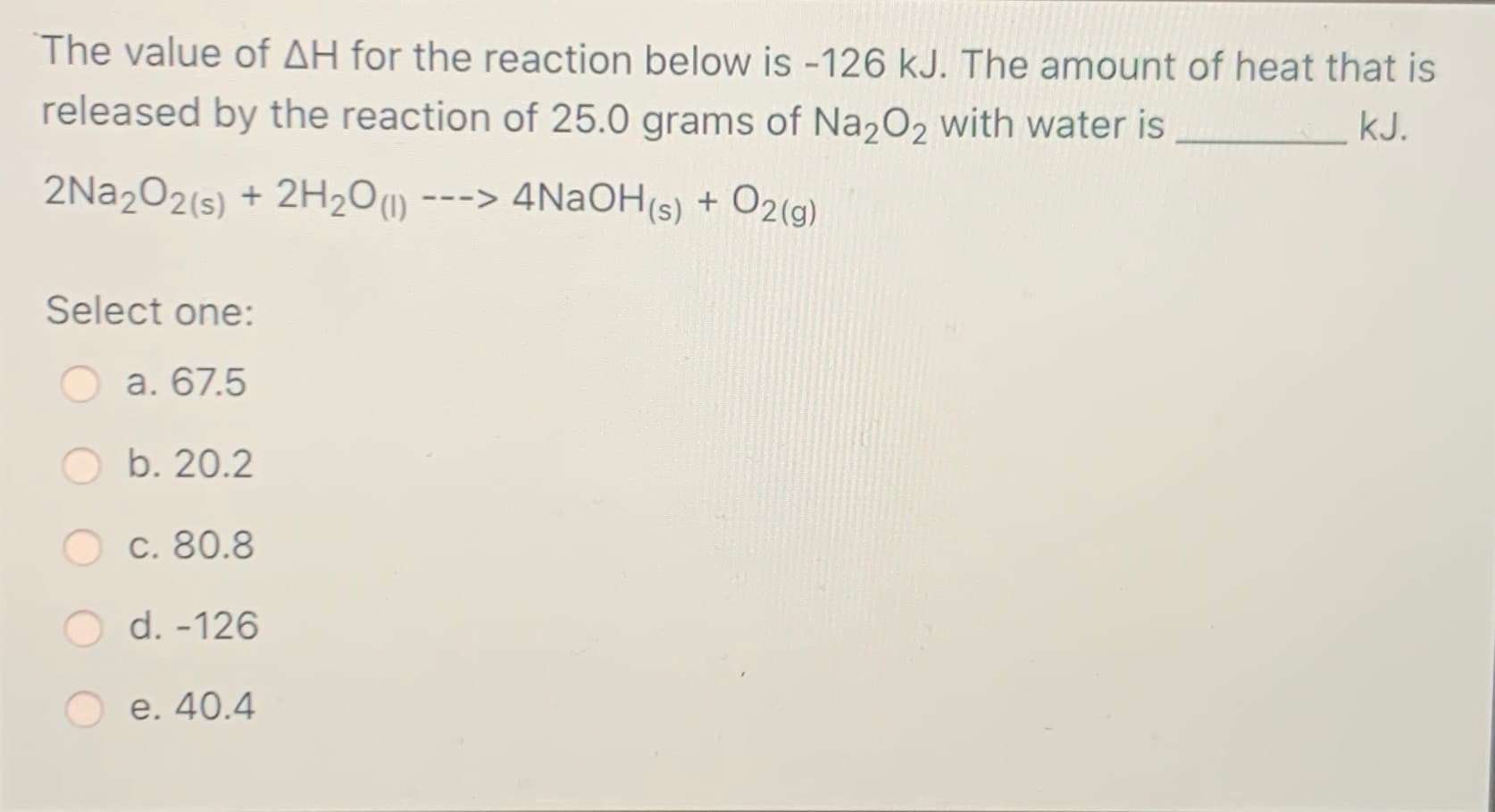 The value of AH for the reaction below is -126 kJ. The amount of heat that is
released by the reaction of 25.0 grams of Na2O2 with water is
kJ.
2NA2O2(s) + 2H2O1)
---> 4N2OH(s) + O2(g)
Select one:
a. 67.5
b. 20.2
c. 80.8
O d. -126
e. 40.4
